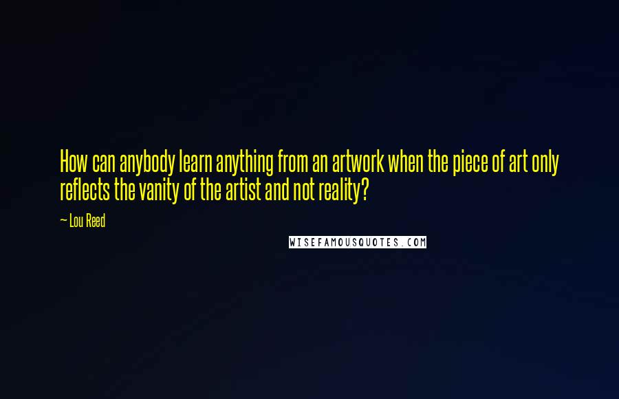 Lou Reed Quotes: How can anybody learn anything from an artwork when the piece of art only reflects the vanity of the artist and not reality?