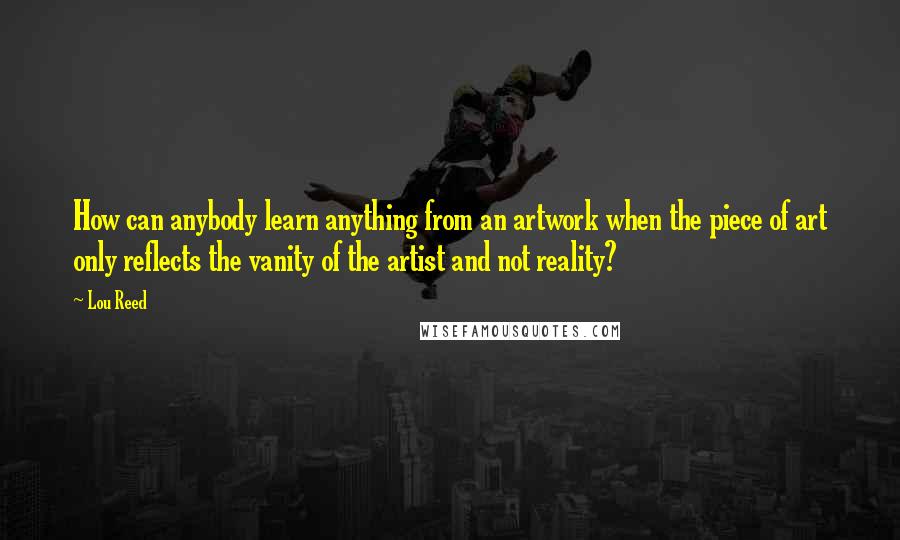 Lou Reed Quotes: How can anybody learn anything from an artwork when the piece of art only reflects the vanity of the artist and not reality?