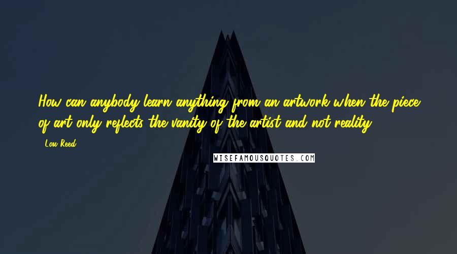 Lou Reed Quotes: How can anybody learn anything from an artwork when the piece of art only reflects the vanity of the artist and not reality?