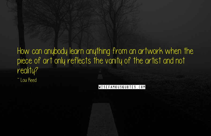 Lou Reed Quotes: How can anybody learn anything from an artwork when the piece of art only reflects the vanity of the artist and not reality?