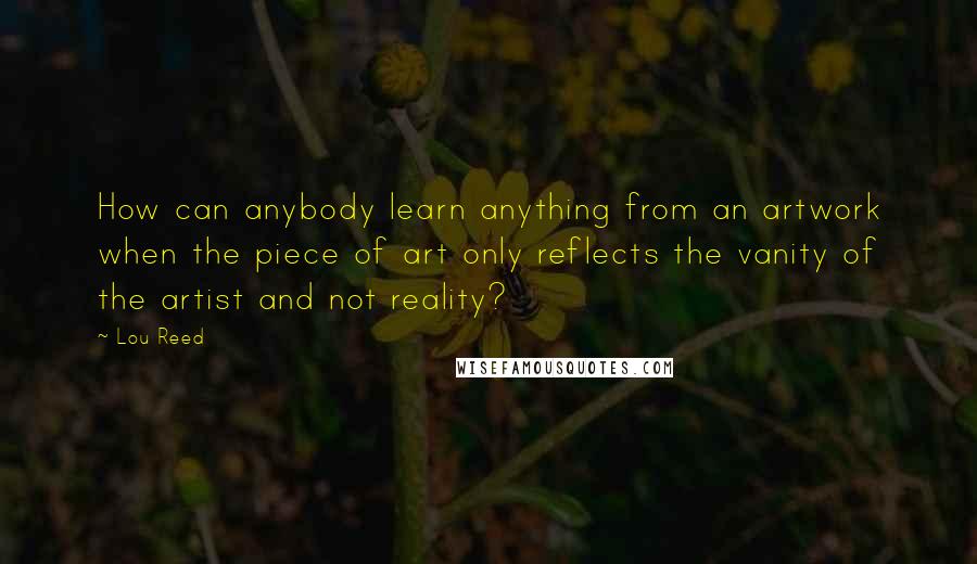 Lou Reed Quotes: How can anybody learn anything from an artwork when the piece of art only reflects the vanity of the artist and not reality?