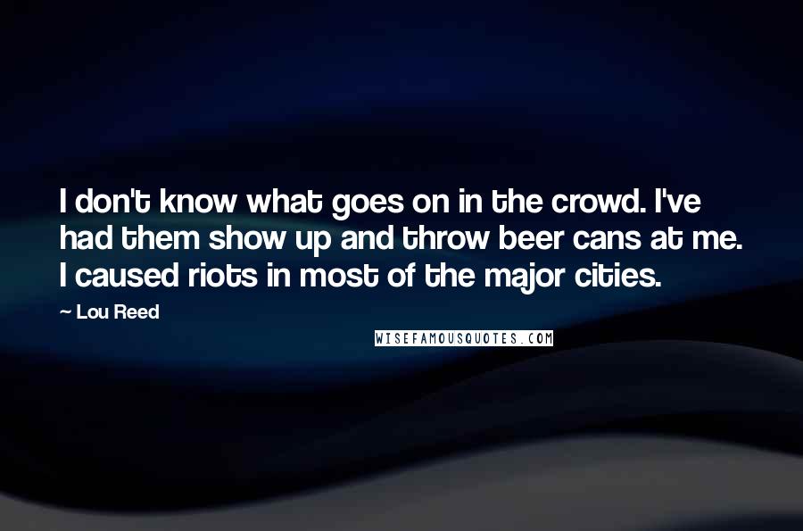 Lou Reed Quotes: I don't know what goes on in the crowd. I've had them show up and throw beer cans at me. I caused riots in most of the major cities.