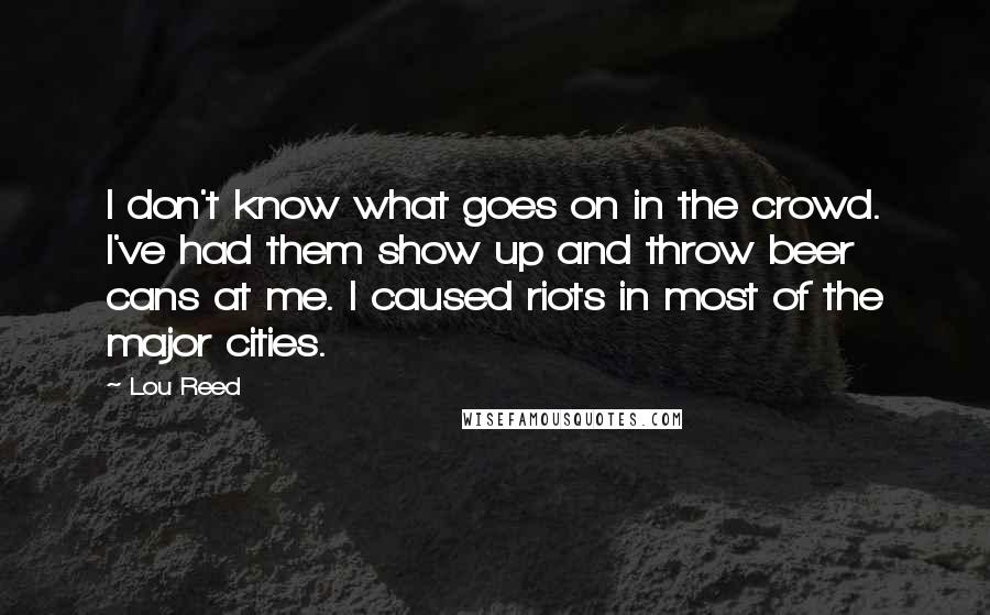 Lou Reed Quotes: I don't know what goes on in the crowd. I've had them show up and throw beer cans at me. I caused riots in most of the major cities.