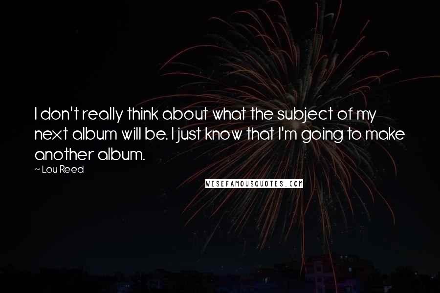 Lou Reed Quotes: I don't really think about what the subject of my next album will be. I just know that I'm going to make another album.