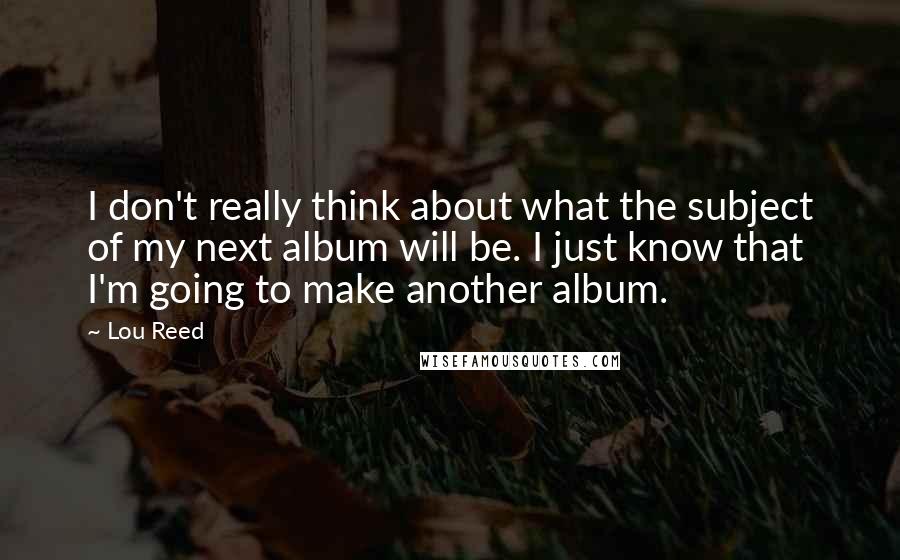 Lou Reed Quotes: I don't really think about what the subject of my next album will be. I just know that I'm going to make another album.