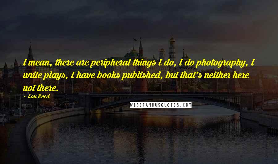 Lou Reed Quotes: I mean, there are peripheral things I do, I do photography, I write plays, I have books published, but that's neither here not there.