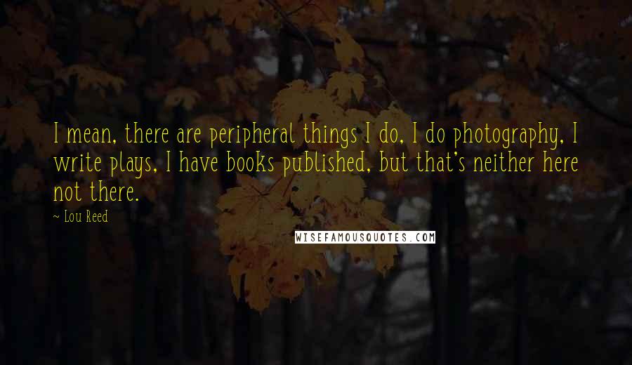 Lou Reed Quotes: I mean, there are peripheral things I do, I do photography, I write plays, I have books published, but that's neither here not there.
