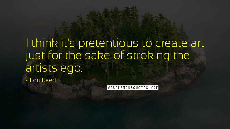 Lou Reed Quotes: I think it's pretentious to create art just for the sake of stroking the artists ego.