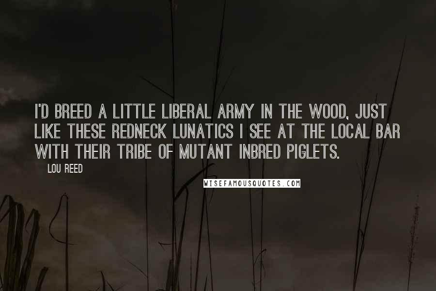 Lou Reed Quotes: I'd breed a little liberal army in the wood, just like these redneck lunatics I see at the local bar with their tribe of mutant inbred piglets.