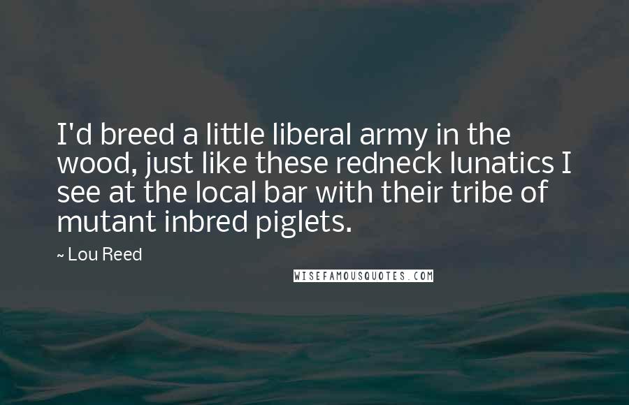 Lou Reed Quotes: I'd breed a little liberal army in the wood, just like these redneck lunatics I see at the local bar with their tribe of mutant inbred piglets.