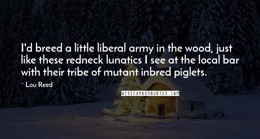 Lou Reed Quotes: I'd breed a little liberal army in the wood, just like these redneck lunatics I see at the local bar with their tribe of mutant inbred piglets.