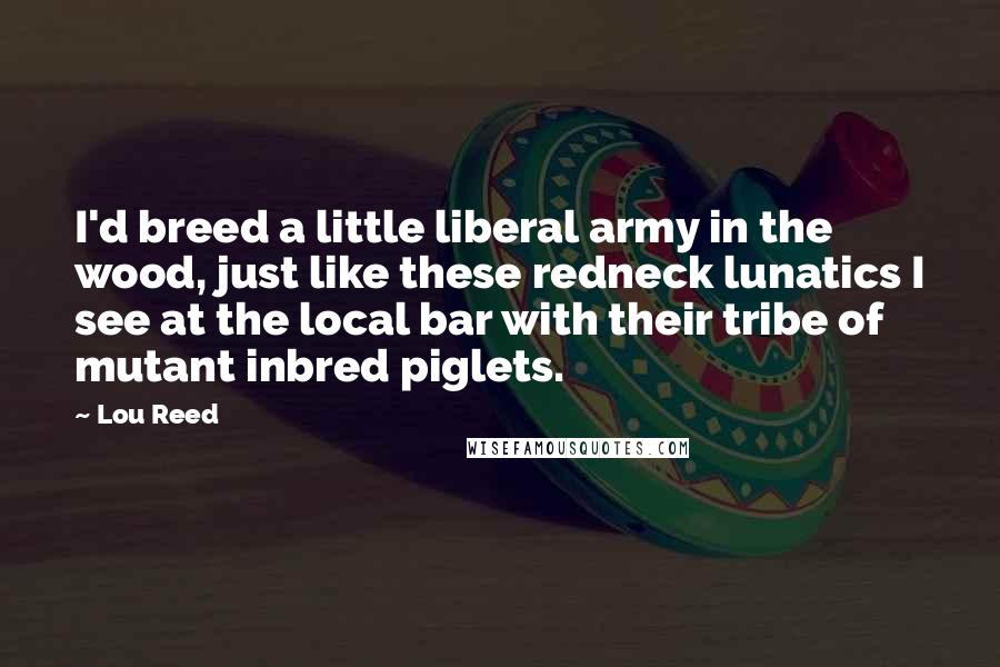 Lou Reed Quotes: I'd breed a little liberal army in the wood, just like these redneck lunatics I see at the local bar with their tribe of mutant inbred piglets.