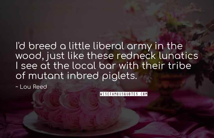 Lou Reed Quotes: I'd breed a little liberal army in the wood, just like these redneck lunatics I see at the local bar with their tribe of mutant inbred piglets.