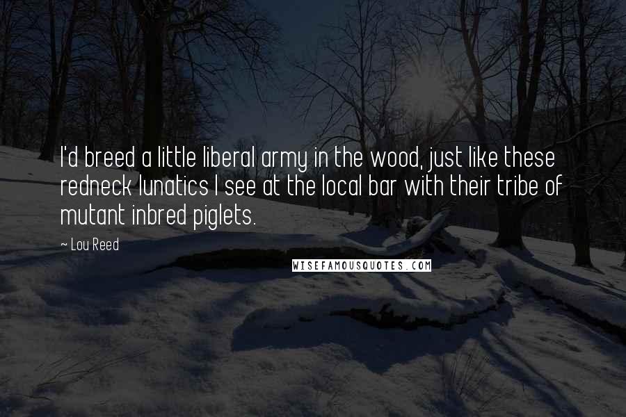 Lou Reed Quotes: I'd breed a little liberal army in the wood, just like these redneck lunatics I see at the local bar with their tribe of mutant inbred piglets.