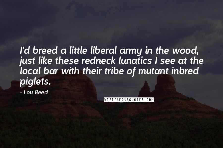 Lou Reed Quotes: I'd breed a little liberal army in the wood, just like these redneck lunatics I see at the local bar with their tribe of mutant inbred piglets.