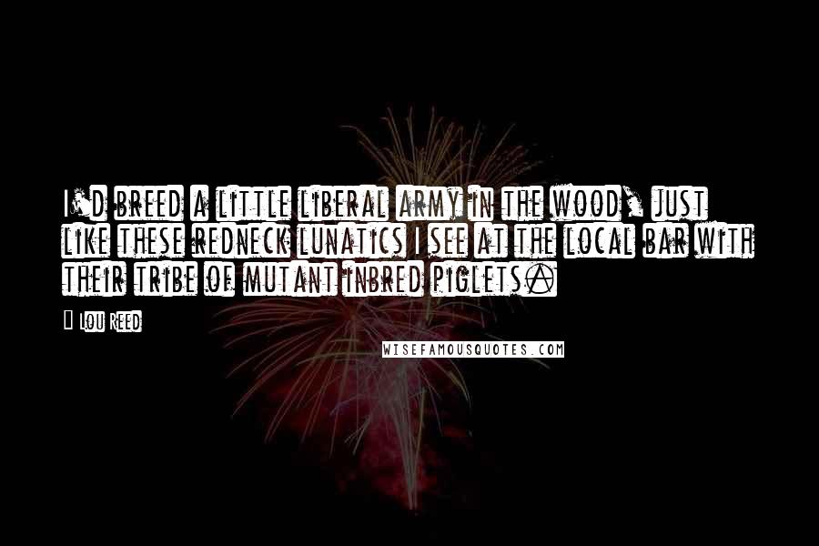 Lou Reed Quotes: I'd breed a little liberal army in the wood, just like these redneck lunatics I see at the local bar with their tribe of mutant inbred piglets.