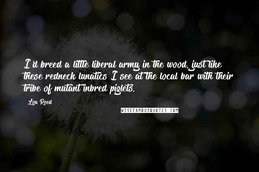 Lou Reed Quotes: I'd breed a little liberal army in the wood, just like these redneck lunatics I see at the local bar with their tribe of mutant inbred piglets.