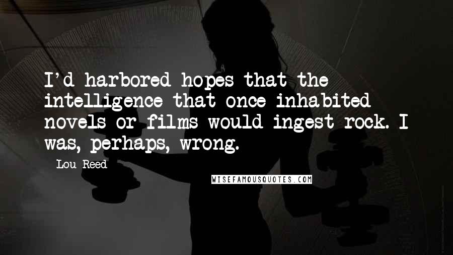 Lou Reed Quotes: I'd harbored hopes that the intelligence that once inhabited novels or films would ingest rock. I was, perhaps, wrong.