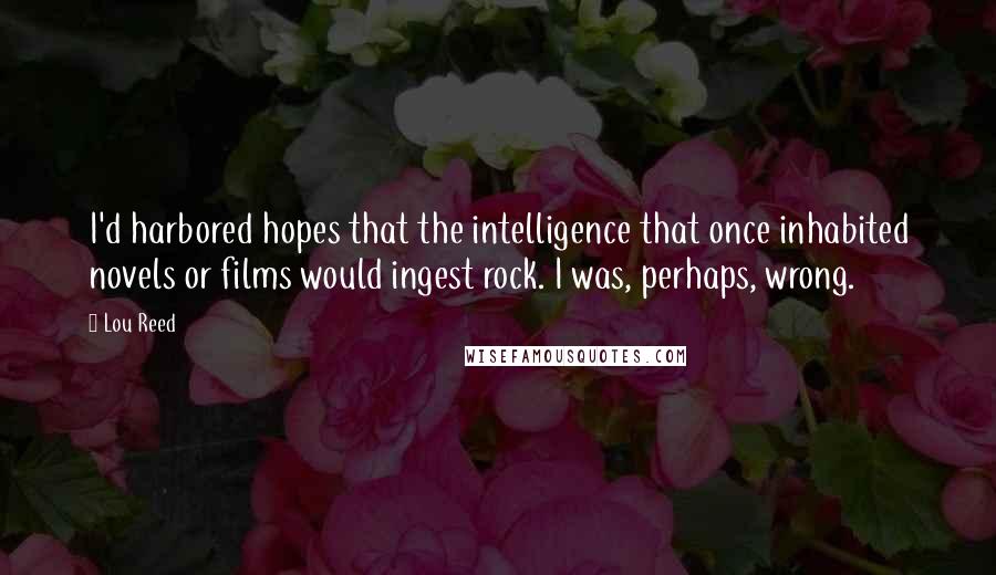 Lou Reed Quotes: I'd harbored hopes that the intelligence that once inhabited novels or films would ingest rock. I was, perhaps, wrong.