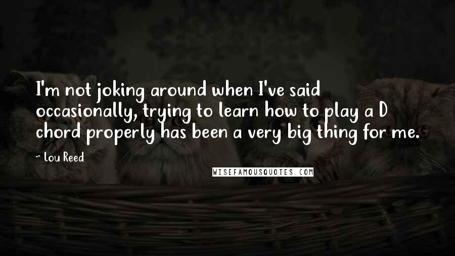 Lou Reed Quotes: I'm not joking around when I've said occasionally, trying to learn how to play a D chord properly has been a very big thing for me.
