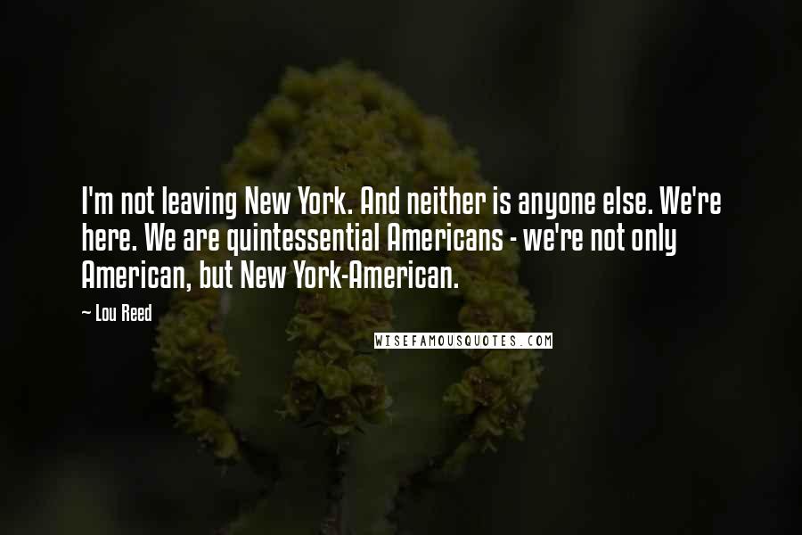 Lou Reed Quotes: I'm not leaving New York. And neither is anyone else. We're here. We are quintessential Americans - we're not only American, but New York-American.