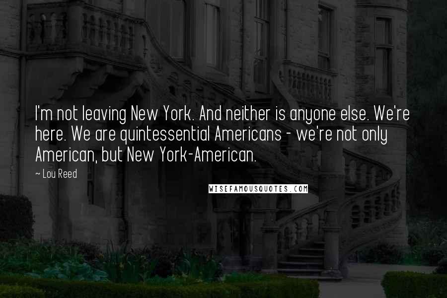 Lou Reed Quotes: I'm not leaving New York. And neither is anyone else. We're here. We are quintessential Americans - we're not only American, but New York-American.