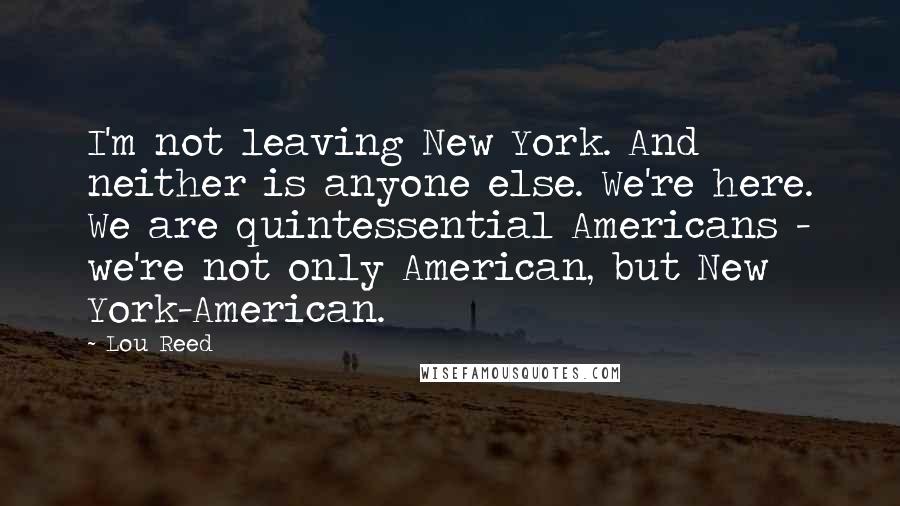 Lou Reed Quotes: I'm not leaving New York. And neither is anyone else. We're here. We are quintessential Americans - we're not only American, but New York-American.