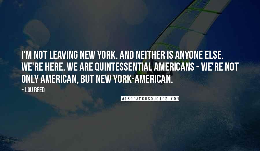 Lou Reed Quotes: I'm not leaving New York. And neither is anyone else. We're here. We are quintessential Americans - we're not only American, but New York-American.