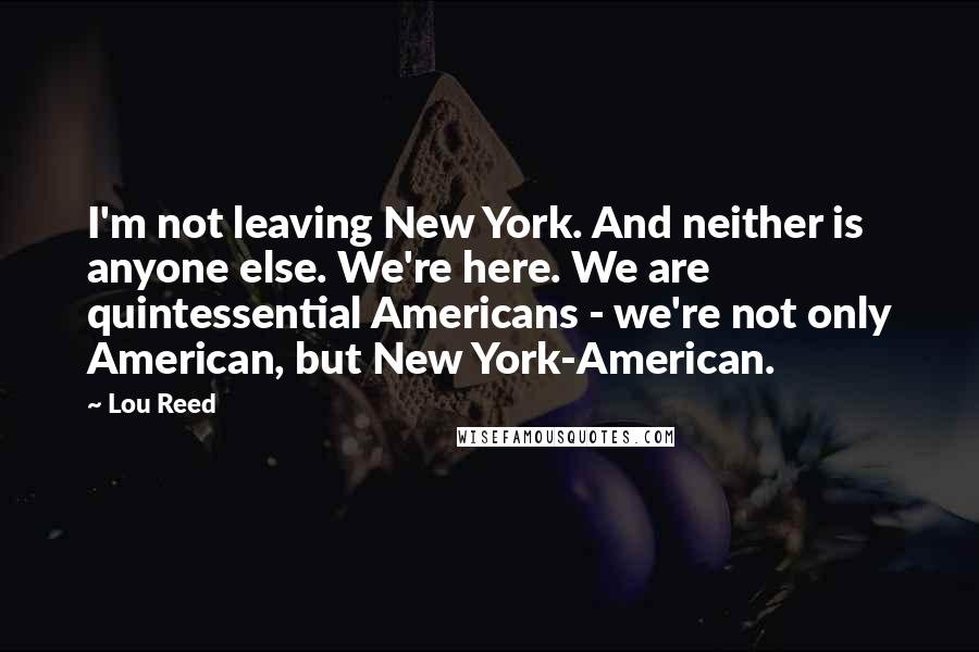 Lou Reed Quotes: I'm not leaving New York. And neither is anyone else. We're here. We are quintessential Americans - we're not only American, but New York-American.