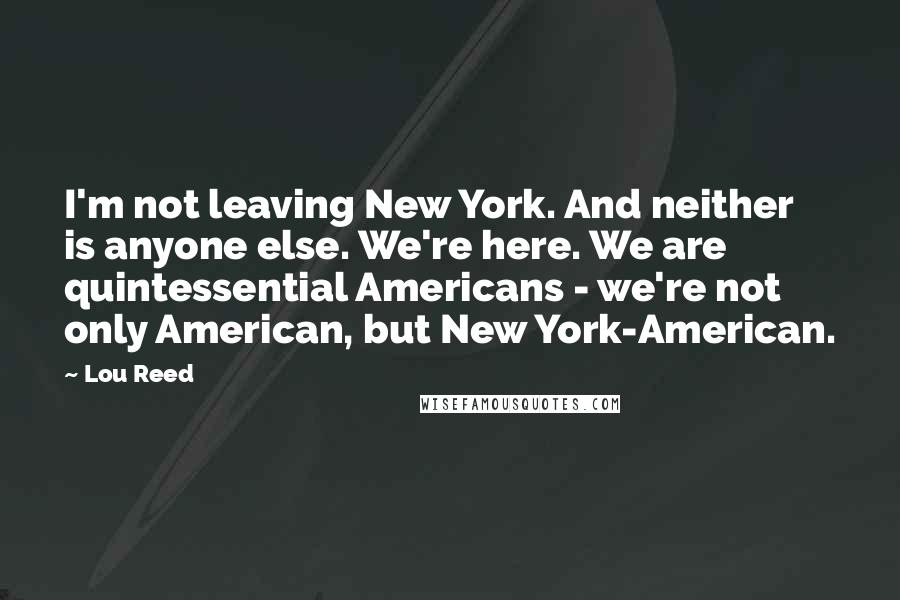 Lou Reed Quotes: I'm not leaving New York. And neither is anyone else. We're here. We are quintessential Americans - we're not only American, but New York-American.