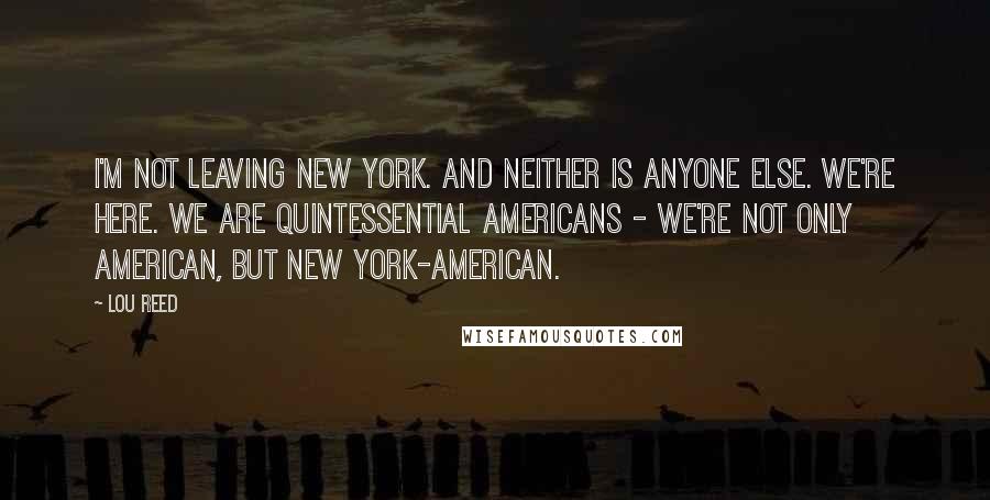 Lou Reed Quotes: I'm not leaving New York. And neither is anyone else. We're here. We are quintessential Americans - we're not only American, but New York-American.