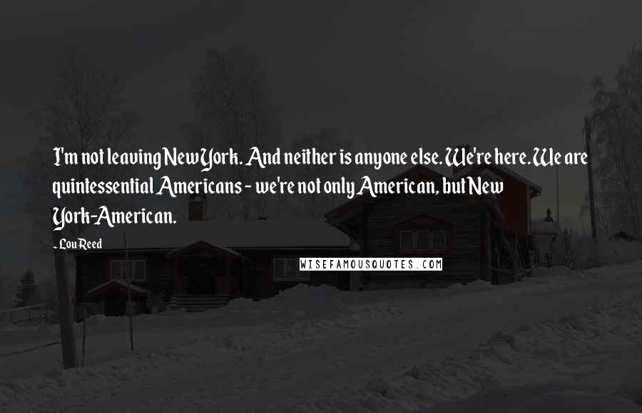 Lou Reed Quotes: I'm not leaving New York. And neither is anyone else. We're here. We are quintessential Americans - we're not only American, but New York-American.