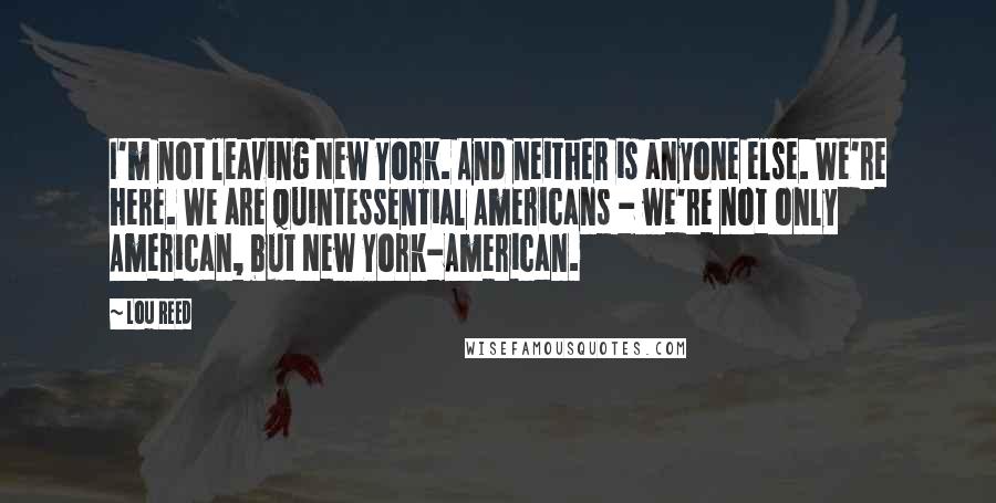 Lou Reed Quotes: I'm not leaving New York. And neither is anyone else. We're here. We are quintessential Americans - we're not only American, but New York-American.