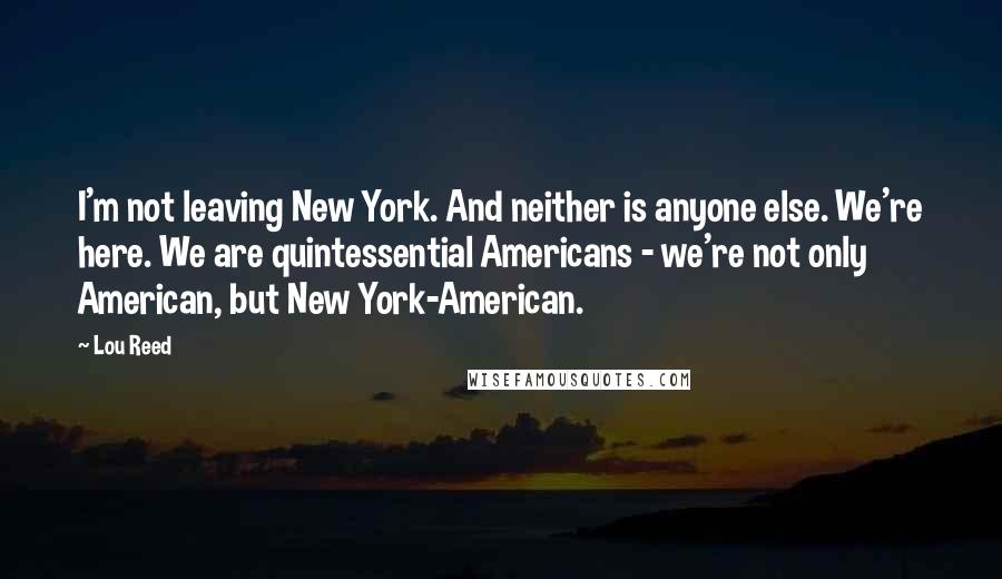 Lou Reed Quotes: I'm not leaving New York. And neither is anyone else. We're here. We are quintessential Americans - we're not only American, but New York-American.