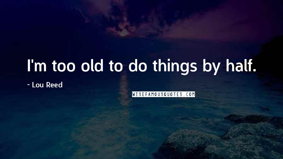 Lou Reed Quotes: I'm too old to do things by half.