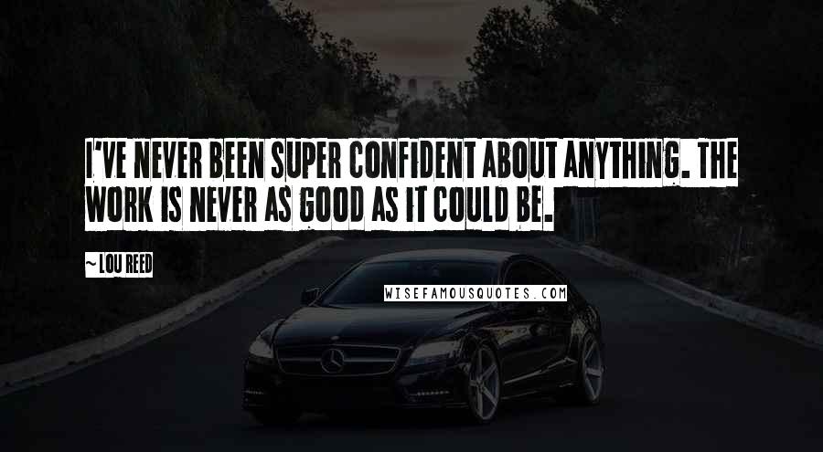 Lou Reed Quotes: I've never been super confident about anything. The work is never as good as it could be.