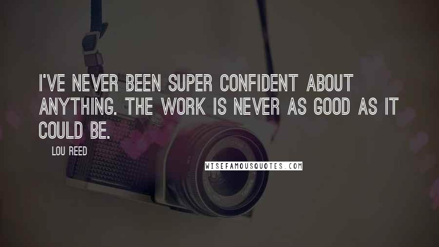 Lou Reed Quotes: I've never been super confident about anything. The work is never as good as it could be.