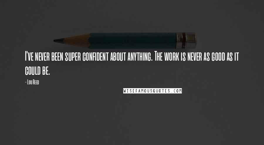 Lou Reed Quotes: I've never been super confident about anything. The work is never as good as it could be.