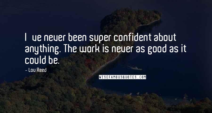 Lou Reed Quotes: I've never been super confident about anything. The work is never as good as it could be.