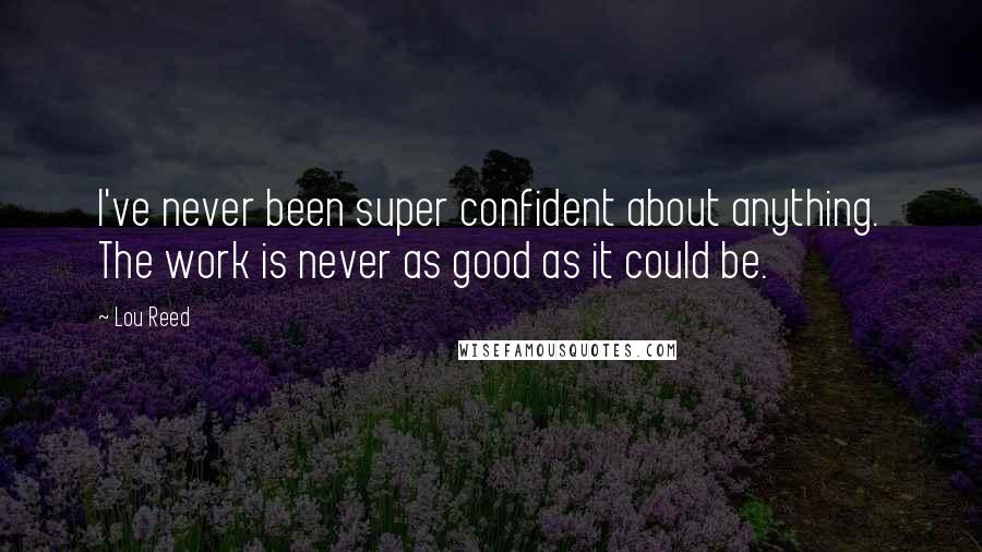 Lou Reed Quotes: I've never been super confident about anything. The work is never as good as it could be.