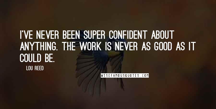 Lou Reed Quotes: I've never been super confident about anything. The work is never as good as it could be.