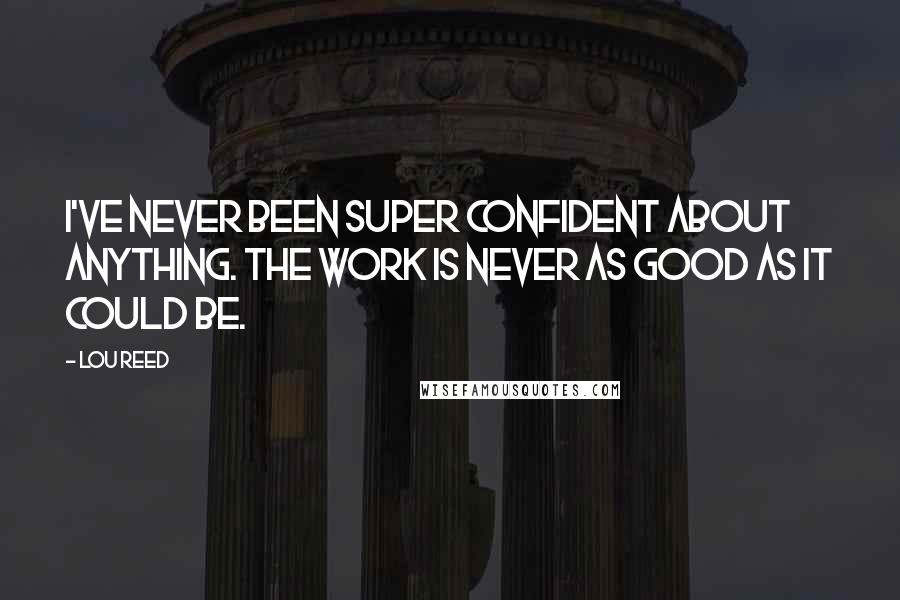 Lou Reed Quotes: I've never been super confident about anything. The work is never as good as it could be.