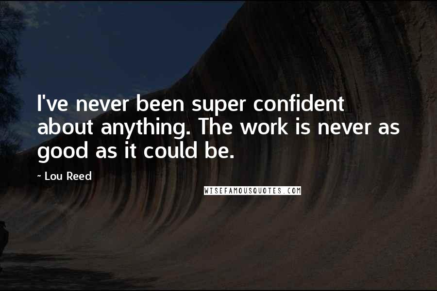 Lou Reed Quotes: I've never been super confident about anything. The work is never as good as it could be.