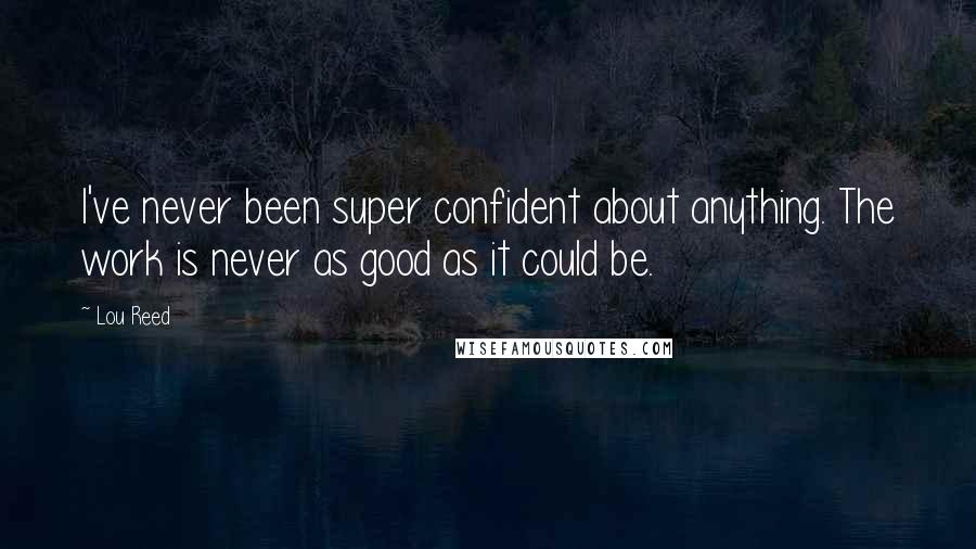 Lou Reed Quotes: I've never been super confident about anything. The work is never as good as it could be.