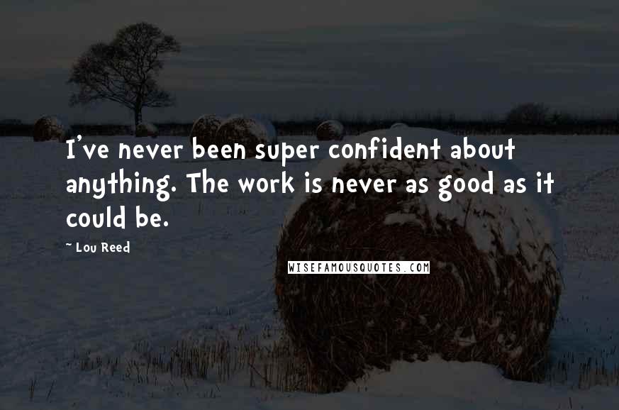Lou Reed Quotes: I've never been super confident about anything. The work is never as good as it could be.