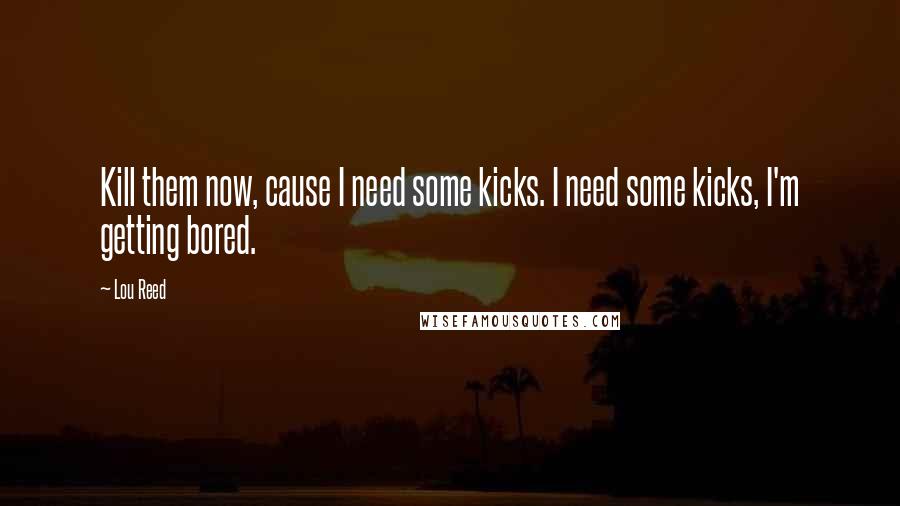 Lou Reed Quotes: Kill them now, cause I need some kicks. I need some kicks, I'm getting bored.