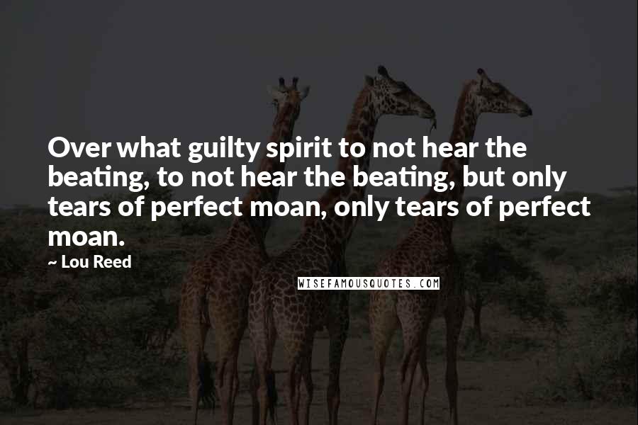 Lou Reed Quotes: Over what guilty spirit to not hear the beating, to not hear the beating, but only tears of perfect moan, only tears of perfect moan.