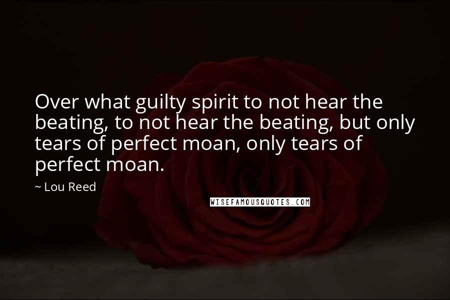 Lou Reed Quotes: Over what guilty spirit to not hear the beating, to not hear the beating, but only tears of perfect moan, only tears of perfect moan.