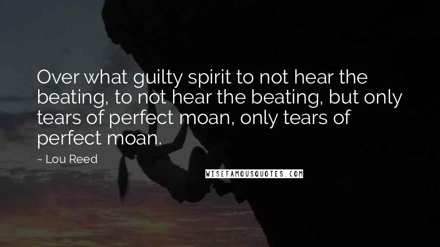 Lou Reed Quotes: Over what guilty spirit to not hear the beating, to not hear the beating, but only tears of perfect moan, only tears of perfect moan.