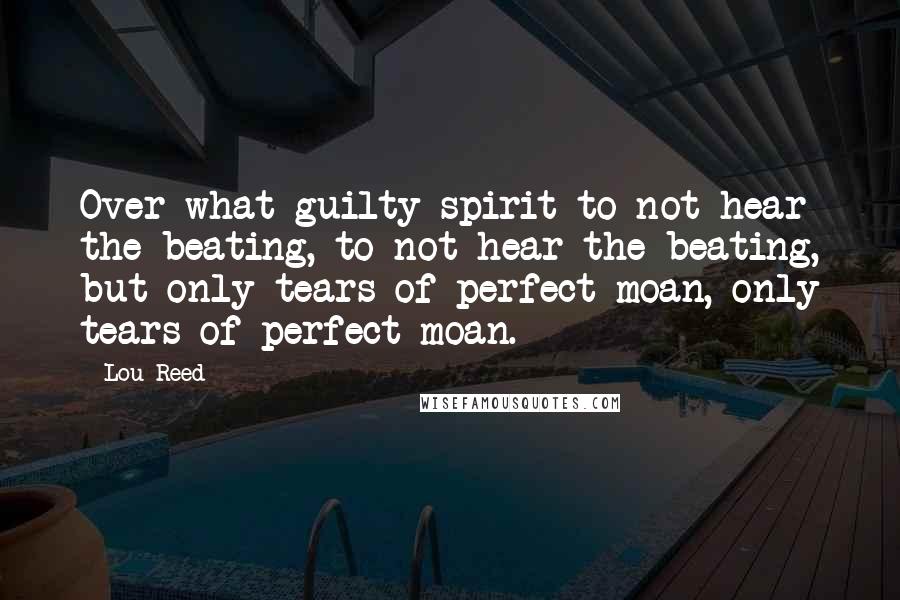 Lou Reed Quotes: Over what guilty spirit to not hear the beating, to not hear the beating, but only tears of perfect moan, only tears of perfect moan.